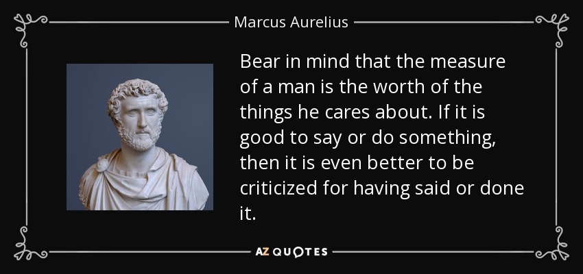 Bear in mind that the measure of a man is the worth of the things he cares about. If it is good to say or do something, then it is even better to be criticized for having said or done it. - Marcus Aurelius