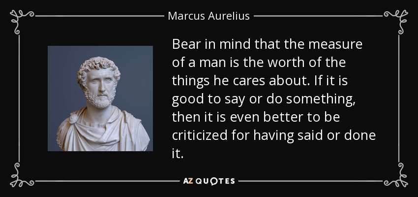 Bear in mind that the measure of a man is the worth of the things he cares about. If it is good to say or do something, then it is even better to be criticized for having said or done it. - Marcus Aurelius