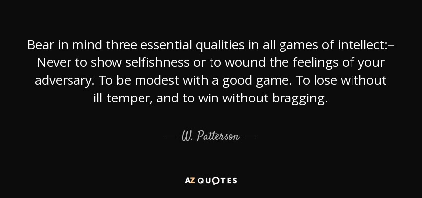 Bear in mind three essential qualities in all games of intellect:– Never to show selfishness or to wound the feelings of your adversary. To be modest with a good game. To lose without ill-temper, and to win without bragging. - W. Patterson