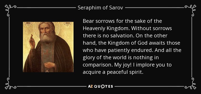 Bear sorrows for the sake of the Heavenly Kingdom. Without sorrows there is no salvation. On the other hand, the Kingdom of God awaits those who have patiently endured. And all the glory of the world is nothing in comparison. My joy! I implore you to acquire a peaceful spirit. - Seraphim of Sarov