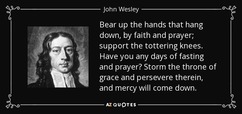 Bear up the hands that hang down, by faith and prayer; support the tottering knees. Have you any days of fasting and prayer? Storm the throne of grace and persevere therein, and mercy will come down. - John Wesley