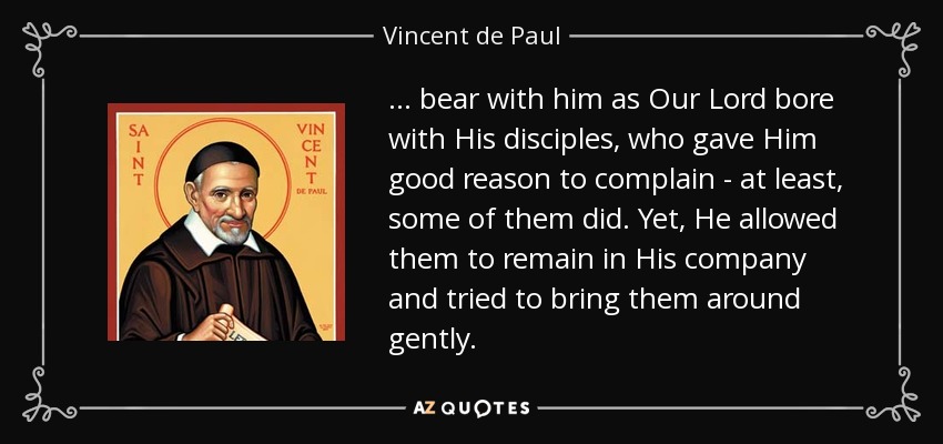 ... bear with him as Our Lord bore with His disciples, who gave Him good reason to complain - at least, some of them did. Yet, He allowed them to remain in His company and tried to bring them around gently. - Vincent de Paul