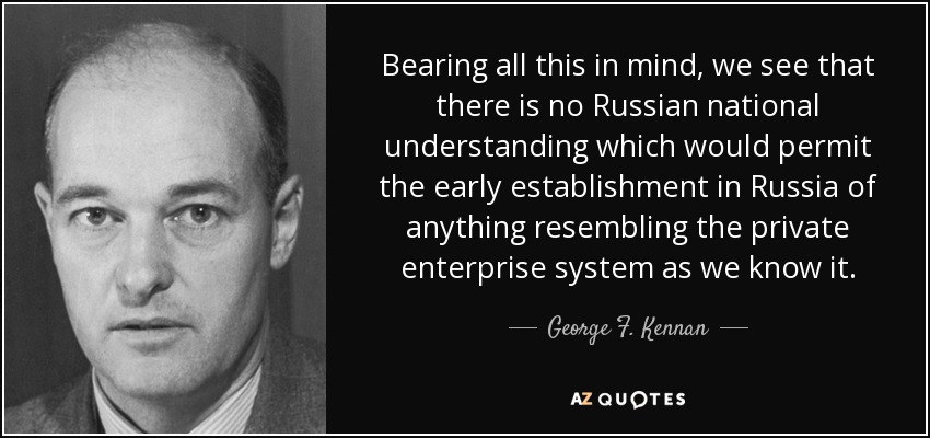 Bearing all this in mind, we see that there is no Russian national understanding which would permit the early establishment in Russia of anything resembling the private enterprise system as we know it. - George F. Kennan
