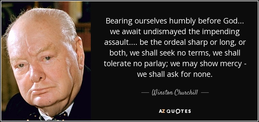 Bearing ourselves humbly before God... we await undismayed the impending assault.... be the ordeal sharp or long, or both, we shall seek no terms, we shall tolerate no parlay; we may show mercy - we shall ask for none. - Winston Churchill