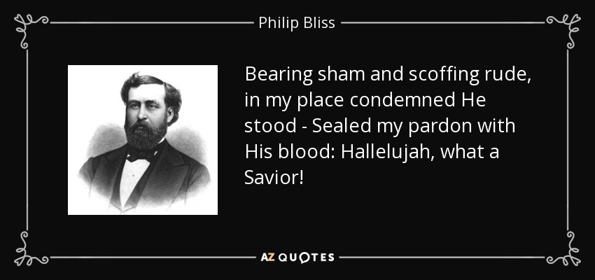 Bearing sham and scoffing rude, in my place condemned He stood - Sealed my pardon with His blood: Hallelujah, what a Savior! - Philip Bliss