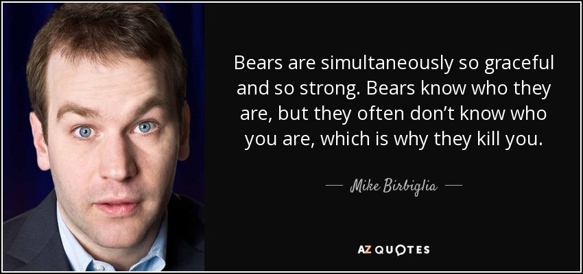Bears are simultaneously so graceful and so strong. Bears know who they are, but they often don’t know who you are, which is why they kill you. - Mike Birbiglia