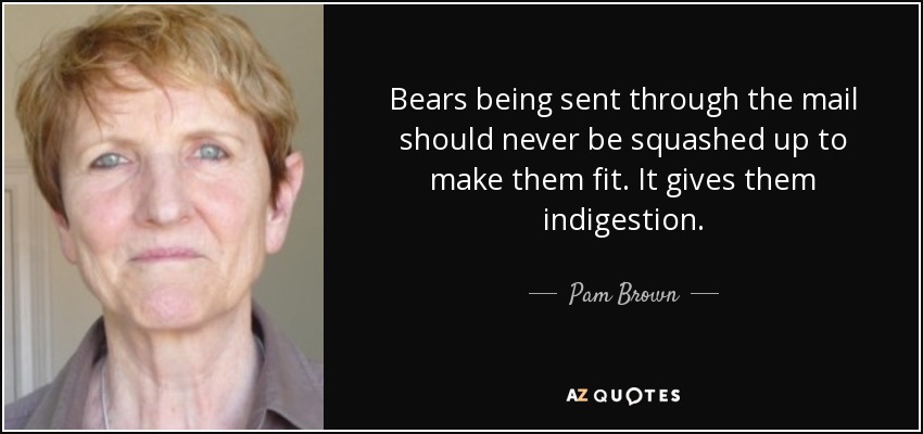 Bears being sent through the mail should never be squashed up to make them fit. It gives them indigestion. - Pam Brown