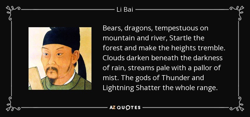 Bears, dragons, tempestuous on mountain and river, Startle the forest and make the heights tremble. Clouds darken beneath the darkness of rain, streams pale with a pallor of mist. The gods of Thunder and Lightning Shatter the whole range. - Li Bai