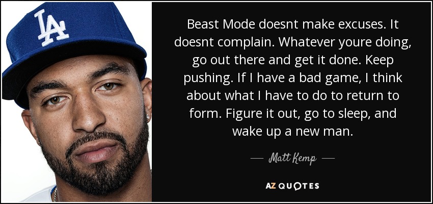 Beast Mode doesnt make excuses. It doesnt complain. Whatever youre doing, go out there and get it done. Keep pushing. If I have a bad game, I think about what I have to do to return to form. Figure it out, go to sleep, and wake up a new man. - Matt Kemp