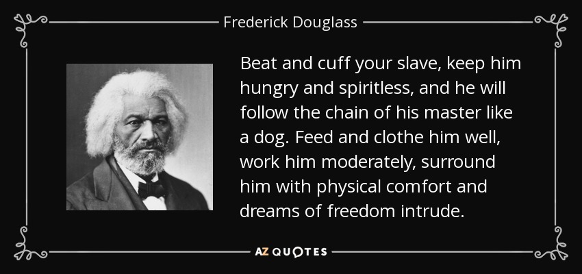 Beat and cuff your slave, keep him hungry and spiritless, and he will follow the chain of his master like a dog. Feed and clothe him well, work him moderately, surround him with physical comfort and dreams of freedom intrude. - Frederick Douglass