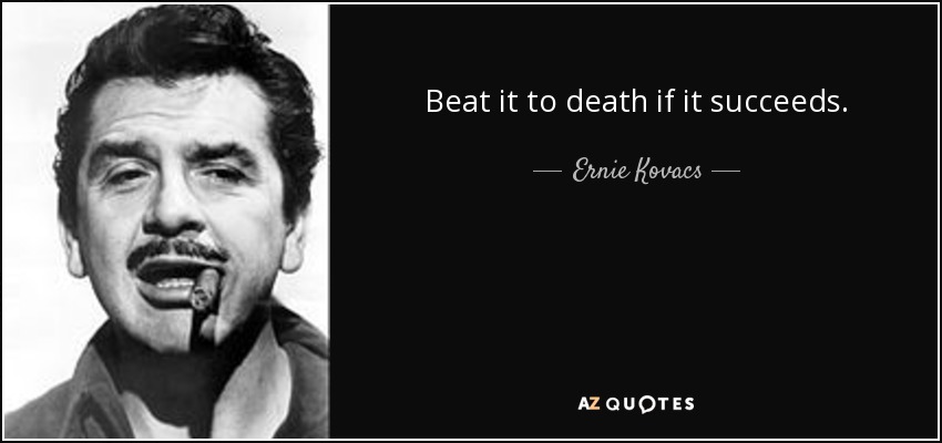 Beat it to death if it succeeds. - Ernie Kovacs