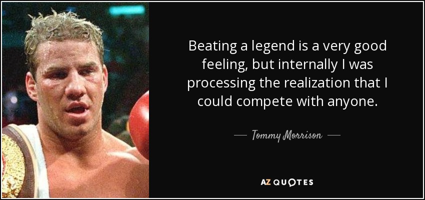 Beating a legend is a very good feeling, but internally I was processing the realization that I could compete with anyone. - Tommy Morrison