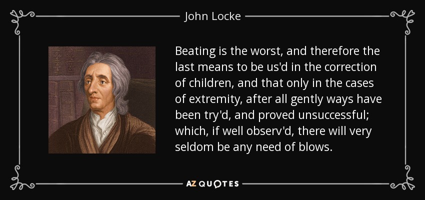Beating is the worst, and therefore the last means to be us'd in the correction of children, and that only in the cases of extremity, after all gently ways have been try'd, and proved unsuccessful; which, if well observ'd, there will very seldom be any need of blows. - John Locke
