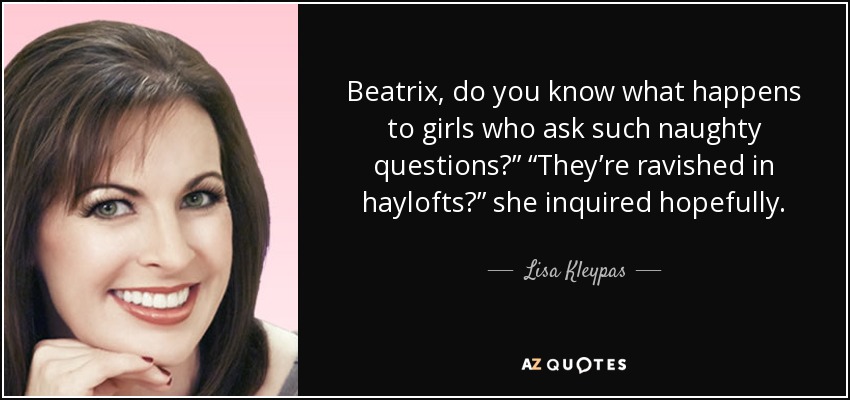 Beatrix, do you know what happens to girls who ask such naughty questions?” “They’re ravished in haylofts?” she inquired hopefully. - Lisa Kleypas