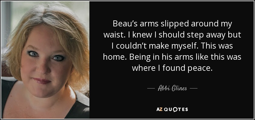 Beau’s arms slipped around my waist. I knew I should step away but I couldn’t make myself. This was home. Being in his arms like this was where I found peace. - Abbi Glines
