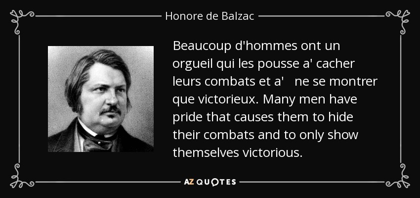 Beaucoup d'hommes ont un orgueil qui les pousse a' cacher leurs combats et a' ne se montrer que victorieux. Many men have pride that causes them to hide their combats and to only show themselves victorious. - Honore de Balzac