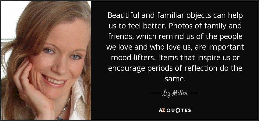 Beautiful and familiar objects can help us to feel better. Photos of family and friends, which remind us of the people we love and who love us, are important mood-lifters. Items that inspire us or encourage periods of reflection do the same. - Liz Miller