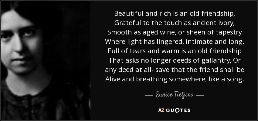 Beautiful and rich is an old friendship, Grateful to the touch as ancient ivory, Smooth as aged wine, or sheen of tapestry Where light has lingered, intimate and long. Full of tears and warm is an old friendship That asks no longer deeds of gallantry, Or any deed at all- save that the friend shall be Alive and breathing somewhere, like a song. - Eunice Tietjens