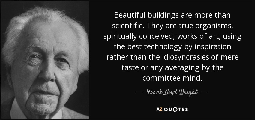 Beautiful buildings are more than scientific. They are true organisms, spiritually conceived; works of art, using the best technology by inspiration rather than the idiosyncrasies of mere taste or any averaging by the committee mind. - Frank Lloyd Wright