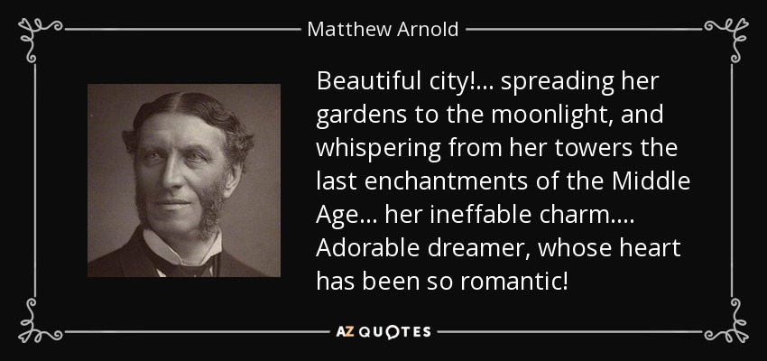 Beautiful city! . . . spreading her gardens to the moonlight, and whispering from her towers the last enchantments of the Middle Age . . . her ineffable charm. . . . Adorable dreamer, whose heart has been so romantic! - Matthew Arnold