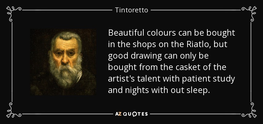 Beautiful colours can be bought in the shops on the Riatlo, but good drawing can only be bought from the casket of the artist's talent with patient study and nights with out sleep. - Tintoretto