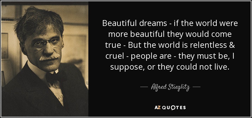 Beautiful dreams - if the world were more beautiful they would come true - But the world is relentless & cruel - people are - they must be, I suppose, or they could not live. - Alfred Stieglitz