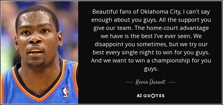 Beautiful fans of Oklahoma City, I can’t say enough about you guys. All the support you give our team. The home-court advantage we have is the best I’ve ever seen. We disappoint you sometimes, but we try our best every single night to win for you guys. And we want to win a championship for you guys. - Kevin Durant