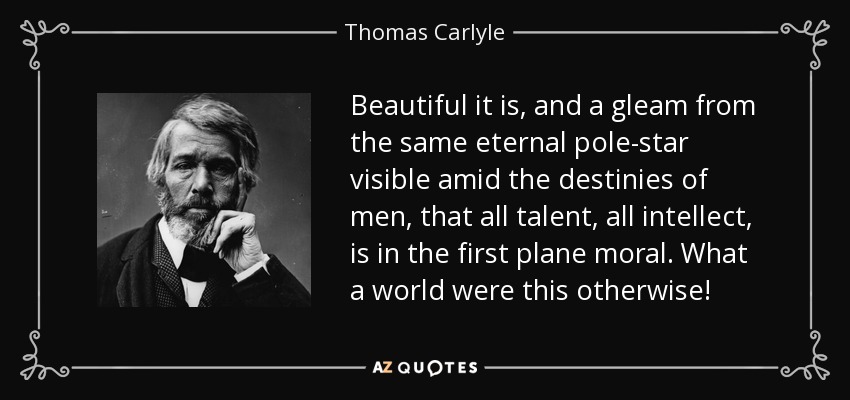 Beautiful it is, and a gleam from the same eternal pole-star visible amid the destinies of men, that all talent, all intellect, is in the first plane moral. What a world were this otherwise! - Thomas Carlyle