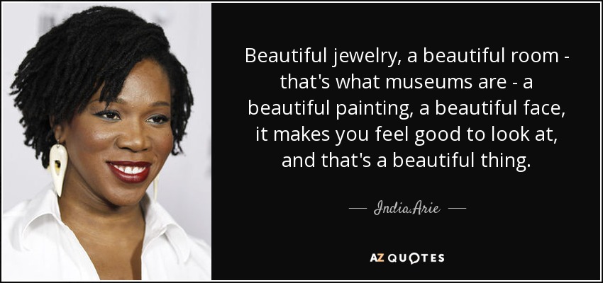 Beautiful jewelry, a beautiful room - that's what museums are - a beautiful painting, a beautiful face, it makes you feel good to look at, and that's a beautiful thing. - India.Arie