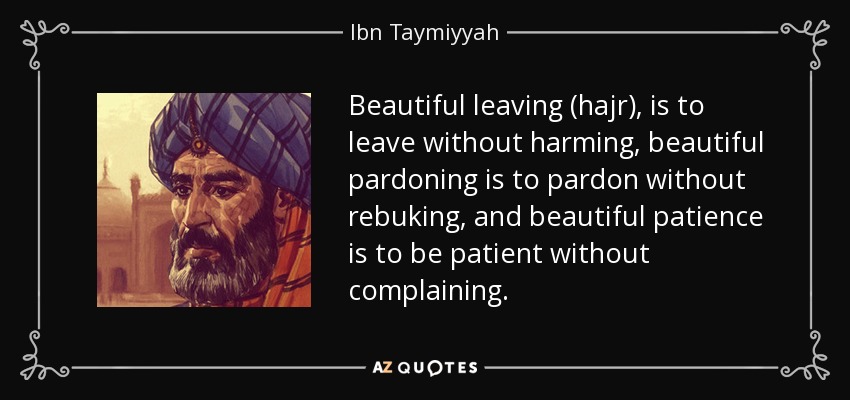 Beautiful leaving (hajr), is to leave without harming, beautiful pardoning is to pardon without rebuking, and beautiful patience is to be patient without complaining. - Ibn Taymiyyah