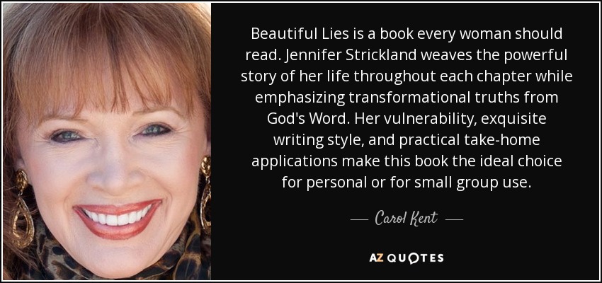 Beautiful Lies is a book every woman should read. Jennifer Strickland weaves the powerful story of her life throughout each chapter while emphasizing transformational truths from God's Word. Her vulnerability, exquisite writing style, and practical take-home applications make this book the ideal choice for personal or for small group use. - Carol Kent