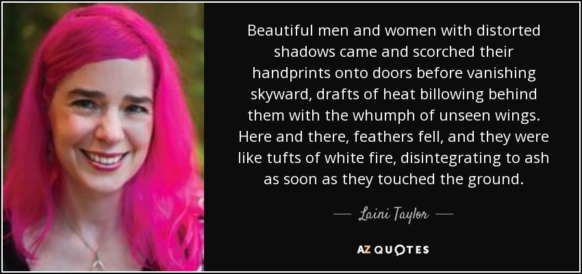 Beautiful men and women with distorted shadows came and scorched their handprints onto doors before vanishing skyward, drafts of heat billowing behind them with the whumph of unseen wings. Here and there, feathers fell, and they were like tufts of white fire, disintegrating to ash as soon as they touched the ground. - Laini Taylor