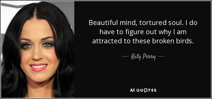 Beautiful mind, tortured soul. I do have to figure out why I am attracted to these broken birds. - Katy Perry