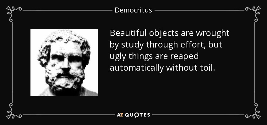 Beautiful objects are wrought by study through effort, but ugly things are reaped automatically without toil. - Democritus