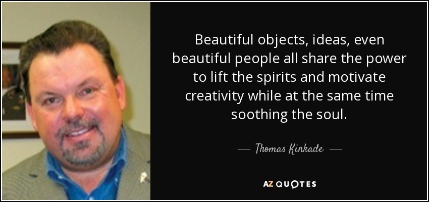 Beautiful objects, ideas, even beautiful people all share the power to lift the spirits and motivate creativity while at the same time soothing the soul. - Thomas Kinkade