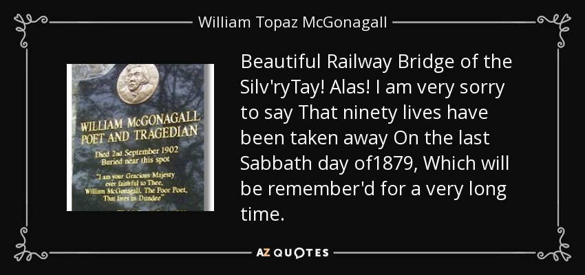 Beautiful Railway Bridge of the Silv'ryTay! Alas! I am very sorry to say That ninety lives have been taken away On the last Sabbath day of1879, Which will be remember'd for a very long time. - William Topaz McGonagall