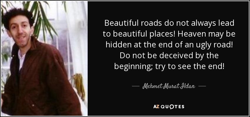 Beautiful roads do not always lead to beautiful places! Heaven may be hidden at the end of an ugly road! Do not be deceived by the beginning; try to see the end! - Mehmet Murat Ildan