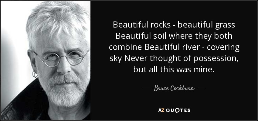 Beautiful rocks - beautiful grass Beautiful soil where they both combine Beautiful river - covering sky Never thought of possession, but all this was mine. - Bruce Cockburn