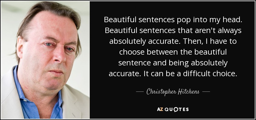 Beautiful sentences pop into my head. Beautiful sentences that aren't always absolutely accurate. Then, I have to choose between the beautiful sentence and being absolutely accurate. It can be a difficult choice. - Christopher Hitchens