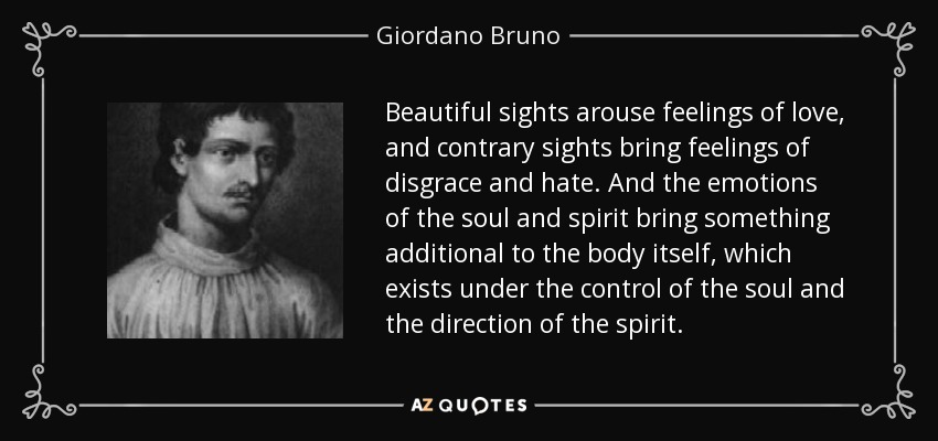 Beautiful sights arouse feelings of love, and contrary sights bring feelings of disgrace and hate. And the emotions of the soul and spirit bring something additional to the body itself, which exists under the control of the soul and the direction of the spirit. - Giordano Bruno