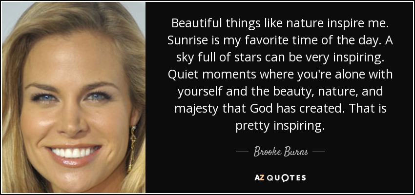 Beautiful things like nature inspire me. Sunrise is my favorite time of the day. A sky full of stars can be very inspiring. Quiet moments where you're alone with yourself and the beauty, nature, and majesty that God has created. That is pretty inspiring. - Brooke Burns