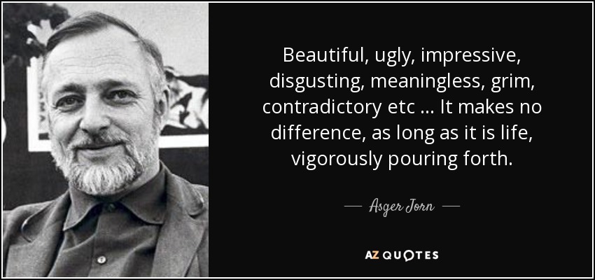 Beautiful, ugly, impressive, disgusting, meaningless, grim, contradictory etc … It makes no difference, as long as it is life, vigorously pouring forth. - Asger Jorn