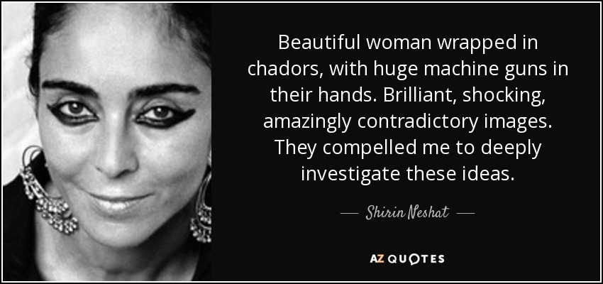 Beautiful woman wrapped in chadors, with huge machine guns in their hands. Brilliant, shocking, amazingly contradictory images. They compelled me to deeply investigate these ideas. - Shirin Neshat