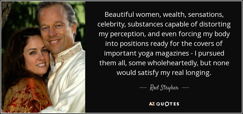 Beautiful women, wealth, sensations, celebrity, substances capable of distorting my perception, and even forcing my body into positions ready for the covers of important yoga magazines - I pursued them all, some wholeheartedly, but none would satisfy my real longing. - Rod Stryker
