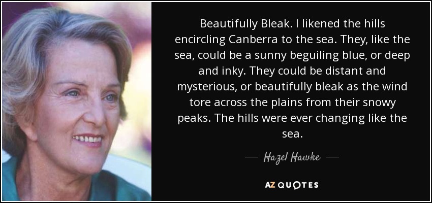 Beautifully Bleak. I likened the hills encircling Canberra to the sea. They, like the sea, could be a sunny beguiling blue, or deep and inky. They could be distant and mysterious, or beautifully bleak as the wind tore across the plains from their snowy peaks. The hills were ever changing like the sea. - Hazel Hawke