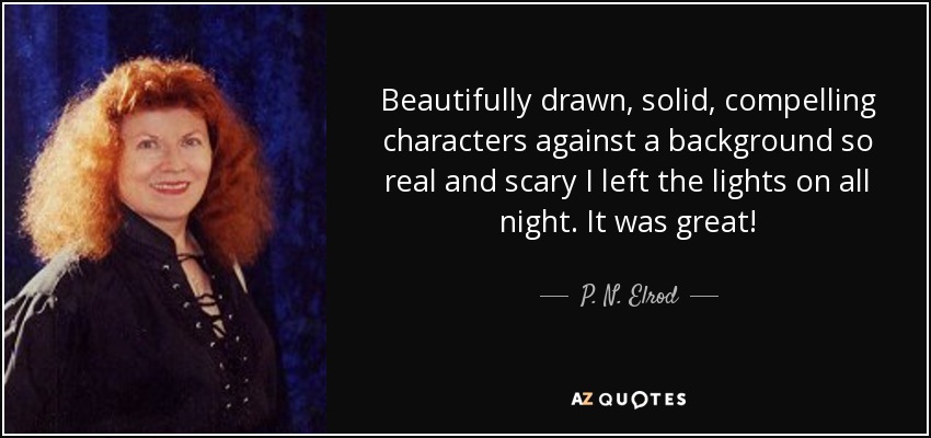 Beautifully drawn, solid, compelling characters against a background so real and scary I left the lights on all night. It was great! - P. N. Elrod