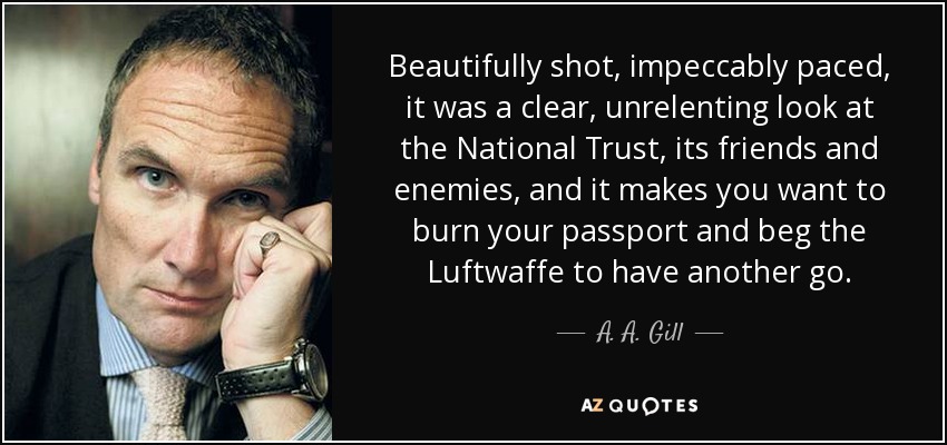 Beautifully shot, impeccably paced, it was a clear, unrelenting look at the National Trust, its friends and enemies, and it makes you want to burn your passport and beg the Luftwaffe to have another go. - A. A. Gill