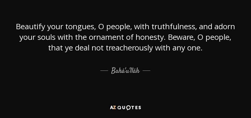 Beautify your tongues, O people, with truthfulness, and adorn your souls with the ornament of honesty. Beware, O people, that ye deal not treacherously with any one. - Bahá'u'lláh