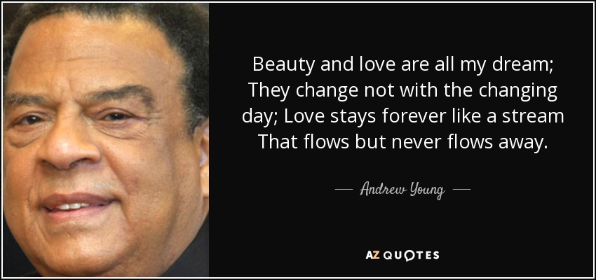 Beauty and love are all my dream; They change not with the changing day; Love stays forever like a stream That flows but never flows away. - Andrew Young