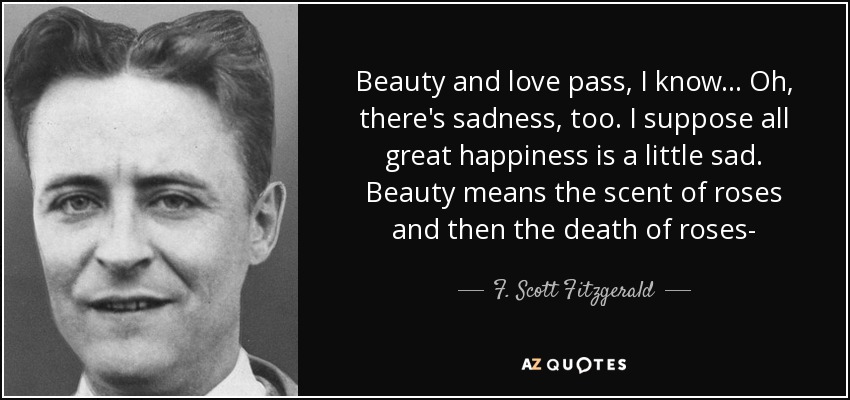 Beauty and love pass, I know... Oh, there's sadness, too. I suppose all great happiness is a little sad. Beauty means the scent of roses and then the death of roses- - F. Scott Fitzgerald